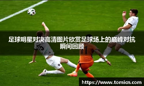 足球明星对决高清图片欣赏足球场上的巅峰对抗瞬间回顾